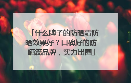 什么牌子的防晒霜防晒效果好？口碑好的防晒篇品牌，实力出圈