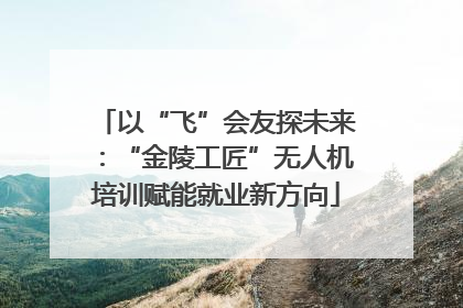 以“飞”会友探未来：“金陵工匠”无人机培训赋能就业新方向
