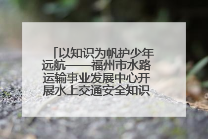 以知识为帆护少年远航——福州市水路运输事业发展中心开展水上交通安全知识进校园活动