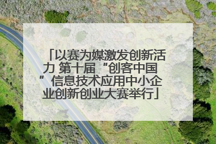 以赛为媒激发创新活力 第十届“创客中国”信息技术应用中小企业创新创业大赛举行