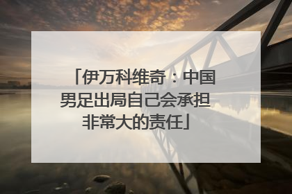 伊万科维奇：中国男足出局自己会承担非常大的责任