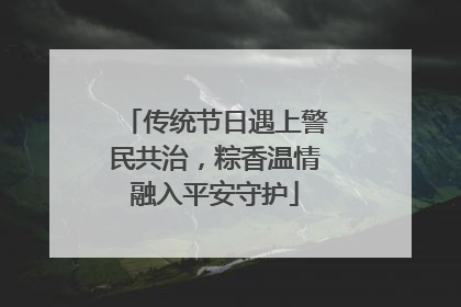 传统节日遇上警民共治，粽香温情融入平安守护