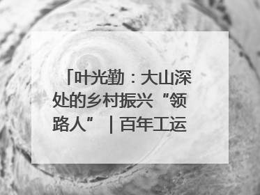 叶光勤：大山深处的乡村振兴“领路人”｜百年工运·劳模说