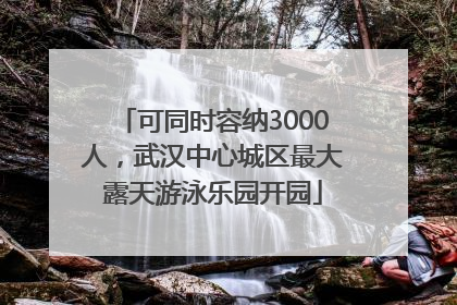 可同时容纳3000人，武汉中心城区最大露天游泳乐园开园