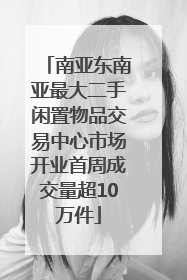 南亚东南亚最大二手闲置物品交易中心市场开业首周成交量超10万件