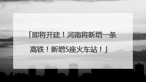 即将开建！河南将新增一条高铁！新增5座火车站！