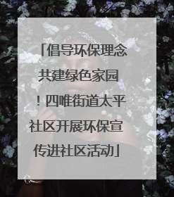倡导环保理念 共建绿色家园！四唯街道太平社区开展环保宣传进社区活动