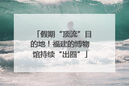 假期“顶流”目的地！福建的博物馆持续“出圈”