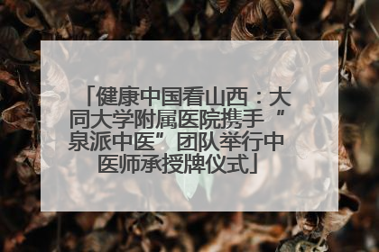 健康中国看山西：大同大学附属医院携手“泉派中医”团队举行中医师承授牌仪式