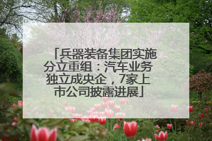 兵器装备集团实施分立重组：汽车业务独立成央企，7家上市公司披露进展