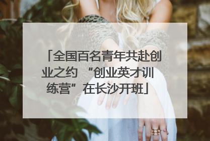 全国百名青年共赴创业之约 “创业英才训练营”在长沙开班