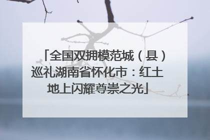 全国双拥模范城（县）巡礼湖南省怀化市：红土地上闪耀尊崇之光