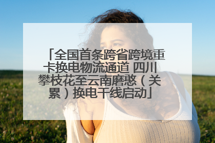 全国首条跨省跨境重卡换电物流通道 四川攀枝花至云南磨憨（关累）换电干线启动