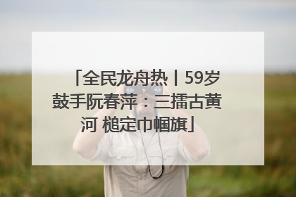 全民龙舟热丨59岁鼓手阮春萍：三擂古黄河 槌定巾帼旗