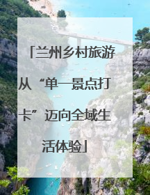 兰州乡村旅游从“单一景点打卡”迈向全域生活体验