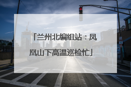 兰州北编组站：凤凰山下高温巡检忙