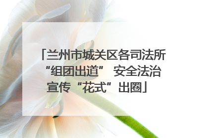 兰州市城关区各司法所“组团出道” 安全法治宣传“花式”出圈