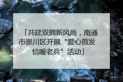 共建双拥新风尚，南通市崇川区开展“爱心剪发 情暖老兵”活动