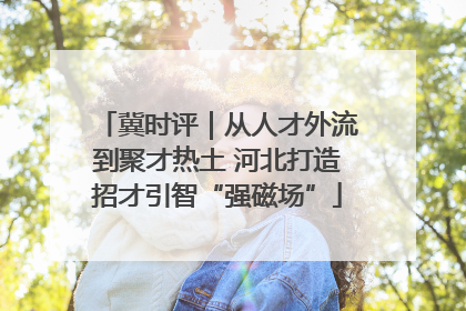 冀时评｜从人才外流到聚才热土 河北打造招才引智“强磁场”