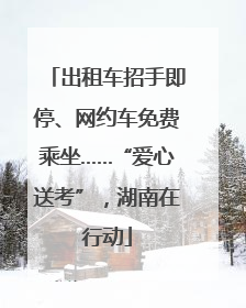 出租车招手即停、网约车免费乘坐……“爱心送考”，湖南在行动