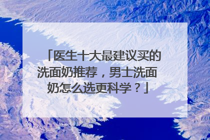 医生十大最建议买的洗面奶推荐，男士洗面奶怎么选更科学？