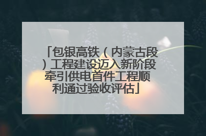 包银高铁（内蒙古段）工程建设迈入新阶段 牵引供电首件工程顺利通过验收评估