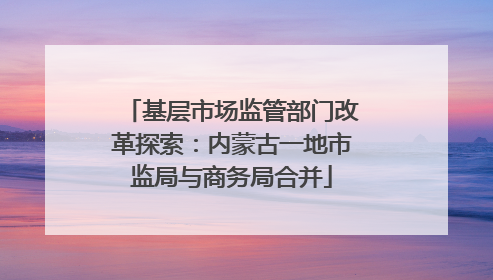 基层市场监管部门改革探索：内蒙古一地市监局与商务局合并