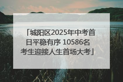 城阳区2025年中考首日平稳有序 10586名考生迎接人生首场大考