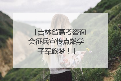 吉林省高考咨询会征兵宣传点燃学子军旅梦！