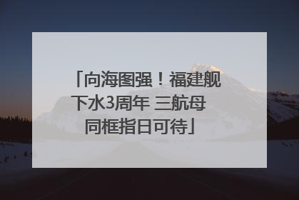 向海图强！福建舰下水3周年 三航母同框指日可待