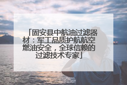 固安县中航油过滤器材：军工品质护航航空燃油安全，全球信赖的过滤技术专家