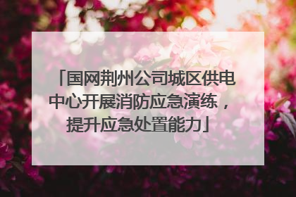 国网荆州公司城区供电中心开展消防应急演练，提升应急处置能力