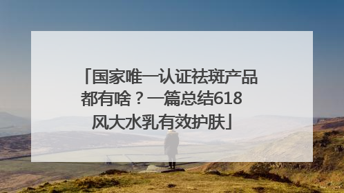 国家唯一认证祛斑产品都有啥？一篇总结618风大水乳有效护肤