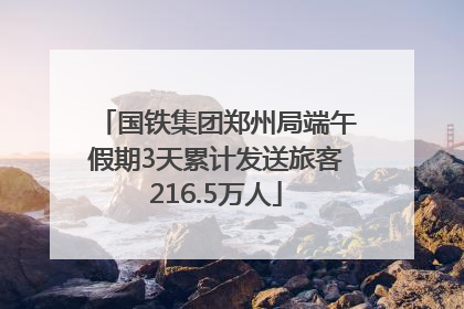 国铁集团郑州局端午假期3天累计发送旅客216.5万人
