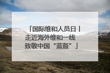 国际维和人员日丨走近海外维和一线 致敬中国“蓝盔”