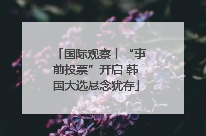 国际观察丨“事前投票”开启 韩国大选悬念犹存