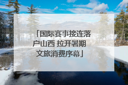 国际赛事接连落户山西 拉开暑期文旅消费序幕