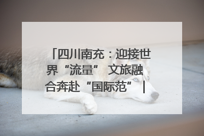 四川南充：迎接世界“流量” 文旅融合奔赴“国际范”｜话锦绣·说安逸