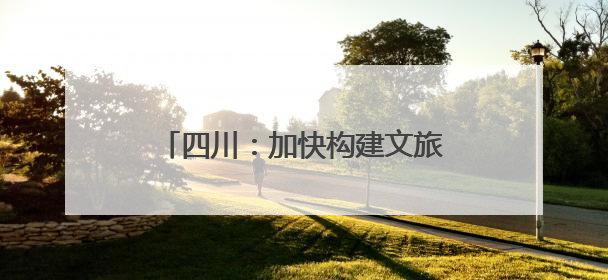 四川：加快构建文旅产业全域发展新格局
