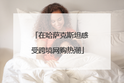 在哈萨克斯坦感受跨境网购热潮