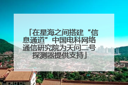 在星海之间搭建“信息通道”中国电科网络通信研究院为天问二号探测器提供支持