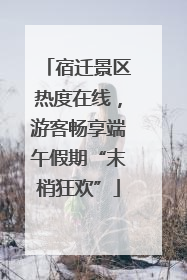 宿迁景区热度在线，游客畅享端午假期“末梢狂欢”