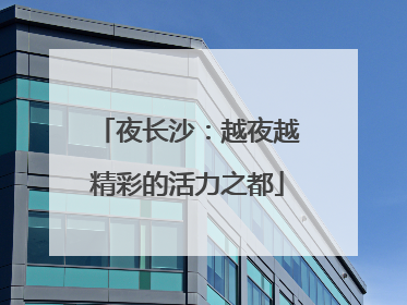 夜长沙：越夜越精彩的活力之都