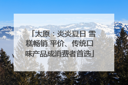 太原：炎炎夏日 雪糕畅销 平价、传统口味产品成消费者首选