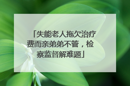 失能老人拖欠治疗费而亲弟弟不管，检察监督解难题