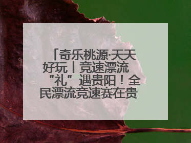 奇乐桃源·天天好玩丨竞速漂流 “礼”遇贵阳！全民漂流竞速赛在贵阳产控集团旗下桃源生态旅游度假区举行