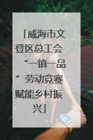 威海市文登区总工会“一镇一品”劳动竞赛赋能乡村振兴