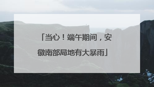 当心！端午期间，安徽南部局地有大暴雨