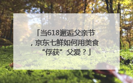 当618邂逅父亲节，京东七鲜如何用美食“俘获”父爱？