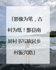 影像为笔，古村为纸！黟县南屏村书写旅居乡村振兴路